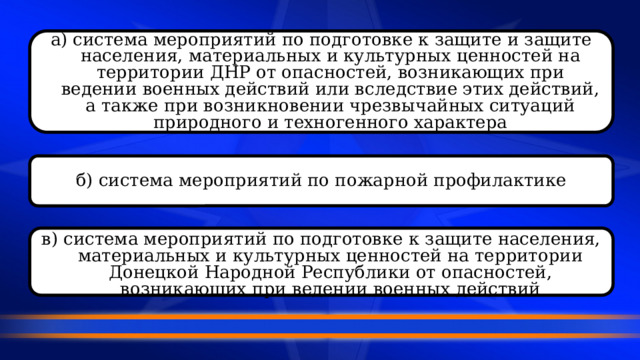 а) система мероприятий по подготовке к защите и защите населения, материальных и культурных ценностей на территории ДНР от опасностей, возникающих при ведении военных действий или вследствие этих действий, а также при возникновении чрезвычайных ситуаций природного и техногенного характера б) система мероприятий по пожарной профилактике в) система мероприятий по подготовке к защите населения, материальных и культурных ценностей на территории Донецкой Народной Республики от опасностей, возникающих при ведении военных действий  