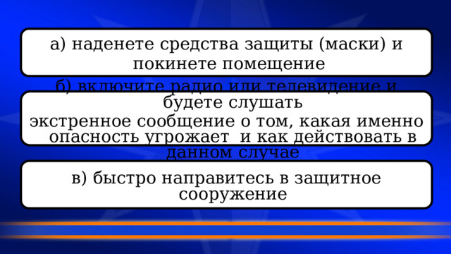 а) наденете средства защиты (маски) и  покинете помещение  б) включите радио или телевидение и будете слушать экстренное сообщение о том, какая именно опасность угрожает и как действовать в данном случае  в) быстро направитесь в защитное сооружение  