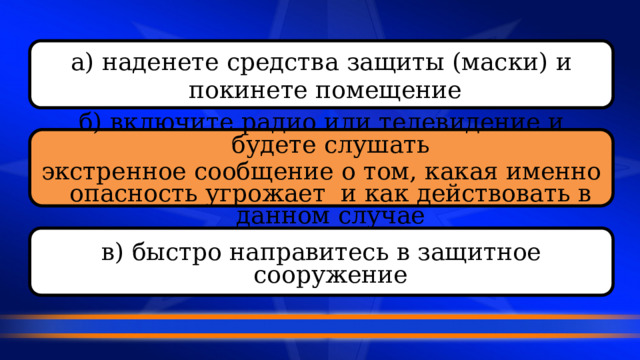 а) наденете средства защиты (маски) и  покинете помещение  б) включите радио или телевидение и будете слушать экстренное сообщение о том, какая именно опасность угрожает и как действовать в данном случае  в) быстро направитесь в защитное сооружение  