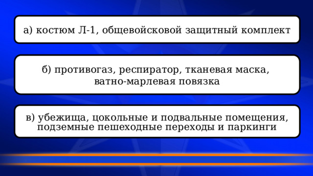 а) костюм Л-1, общевойсковой защитный комплект б) противогаз, респиратор, тканевая маска, ватно-марлевая повязка в) убежища, цокольные и подвальные помещения, подземные пешеходные переходы и паркинги 