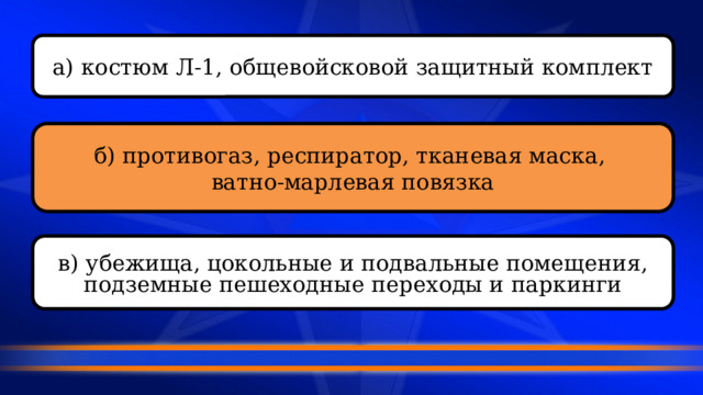 а) костюм Л-1, общевойсковой защитный комплект б) противогаз, респиратор, тканевая маска, ватно-марлевая повязка в) убежища, цокольные и подвальные помещения, подземные пешеходные переходы и паркинги 