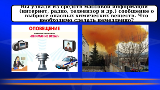 Вы узнали из средств массовой информации (интернет, радио, телевизор и др.) сообщение о выбросе опасных химических веществ. Что необходимо сделать немедленно? 