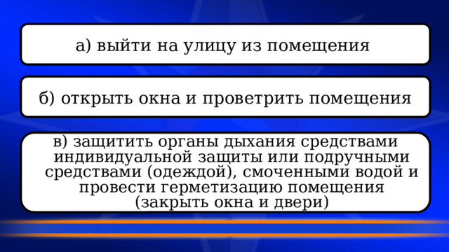 а) выйти на улицу из помещения  б) открыть окна и проветрить помещения в) защитить органы дыхания средствами индивидуальной защиты или подручными средствами (одеждой), смоченными водой и провести герметизацию помещения (закрыть окна и двери) 