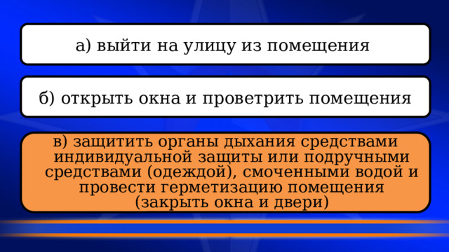 а) выйти на улицу из помещения  б) открыть окна и проветрить помещения в) защитить органы дыхания средствами индивидуальной защиты или подручными средствами (одеждой), смоченными водой и провести герметизацию помещения (закрыть окна и двери) 