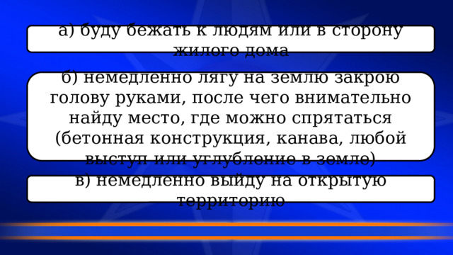 а) буду бежать к людям или в сторону жилого дома б) немедленно лягу на землю закрою голову руками, после чего внимательно найду место, где можно спрятаться (бетонная конструкция, канава, любой выступ или углубление в земле) в) немедленно выйду на открытую территорию 
