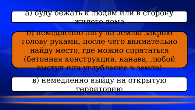 а) буду бежать к людям или в сторону жилого дома б) немедленно лягу на землю закрою голову руками, после чего внимательно найду место, где можно спрятаться (бетонная конструкция, канава, любой выступ или углубление в земле) в) немедленно выйду на открытую территорию 