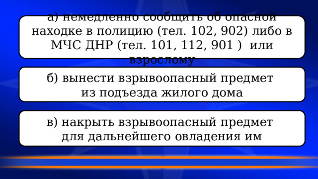 а) немедленно сообщить об опасной находке в полицию (тел. 102, 902) либо в МЧС ДНР (тел. 101, 112, 901 ) или взрослому б) вынести взрывоопасный предмет из подъезда жилого дома в) накрыть взрывоопасный предмет для дальнейшего овладения им 