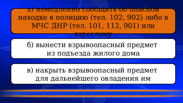 а) немедленно сообщить об опасной находке в полицию (тел. 102, 902) либо в МЧС ДНР (тел. 101, 112, 901) или взрослому б) вынести взрывоопасный предмет из подъезда жилого дома в) накрыть взрывоопасный предмет для дальнейшего овладения им 