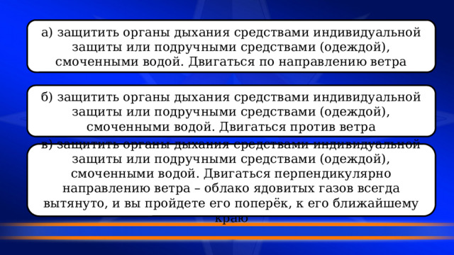 а) защитить органы дыхания средствами индивидуальной защиты или подручными средствами (одеждой), смоченными водой. Двигаться по направлению ветра б) защитить органы дыхания средствами индивидуальной защиты или подручными средствами (одеждой), смоченными водой. Двигаться против ветра в) защитить органы дыхания средствами индивидуальной защиты или подручными средствами (одеждой), смоченными водой. Двигаться перпендикулярно направлению ветра – облако ядовитых газов всегда вытянуто, и вы пройдете его поперёк, к его ближайшему краю 
