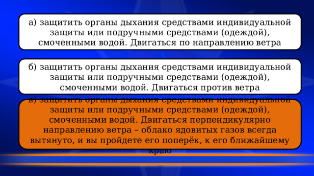 а) защитить органы дыхания средствами индивидуальной защиты или подручными средствами (одеждой), смоченными водой. Двигаться по направлению ветра б) защитить органы дыхания средствами индивидуальной защиты или подручными средствами (одеждой), смоченными водой. Двигаться против ветра в) защитить органы дыхания средствами индивидуальной защиты или подручными средствами (одеждой), смоченными водой. Двигаться перпендикулярно направлению ветра – облако ядовитых газов всегда вытянуто, и вы пройдете его поперёк, к его ближайшему краю 