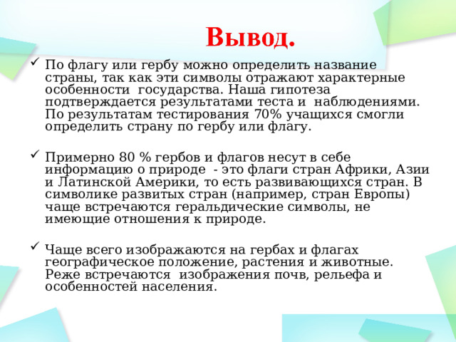 По флагу или гербу можно определить название страны, так как эти символы отражают характерные особенности государства. Наша гипотеза подтверждается результатами теста и наблюдениями. По результатам тестирования 70% учащихся смогли определить страну по гербу или флагу. Примерно 80 % гербов и флагов несут в себе информацию о природе - это флаги стран Африки, Азии и Латинской Америки, то есть развивающихся стран. В символике развитых стран (например, стран Европы) чаще встречаются геральдические символы, не имеющие отношения к природе. Чаще всего изображаются на гербах и флагах географическое положение, растения и животные. Реже встречаются изображения почв, рельефа и особенностей населения.   