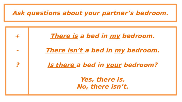 Ask questions about your partner’s bedroom. There is a bed in my bedroom. +   There isn’t a bed in my bedroom. -   Is there a bed in your bedroom? ?    Yes, there is. No, there isn’t.  