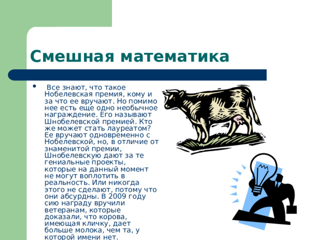 Смешная математика  Все знают, что такое Нобелевская премия, кому и за что ее вручают. Но помимо нее есть еще одно необычное награждение. Его называют Шнобелевской премией. Кто же может стать лауреатом? Ее вручают одновременно с Нобелевской, но, в отличие от знаменитой премии, Шнобелевскую дают за те гениальные проекты, которые на данный момент не могут воплотить в реальность. Или никогда этого не сделают, потому что они абсурдны. В 2009 году сию награду вручили ветеранам, которые доказали, что корова, имеющая кличку, дает больше молока, чем та, у которой имени нет. 