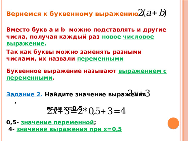 Вернемся к буквенному выражению Вместо букв а и b можно подставлять и другие числа, получая каждый раз новое числовое выражение . Так как буквы можно заменять разными числами, их назвали переменными Буквенное выражение называют выражением с переменными . Задание 2 . Найдите значение выражения ,  если х=0,5 0,5- значение переменной ;  4- значение выражения при х=0,5 