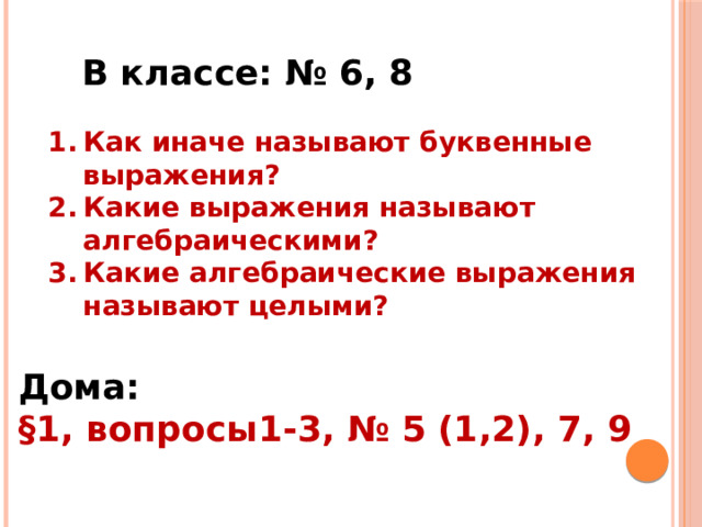 Работа с учебником В классе: № 6, 8 Как иначе называют буквенные выражения? Какие выражения называют алгебраическими? Какие алгебраические выражения называют целыми? Дома: § 1, вопросы1-3, № 5 (1,2), 7, 9 