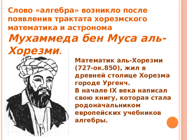 Слово «алгебра» возникло после появления трактата хорезмского математика и астронома Мухаммеда бен Муса аль-Хорезми . Математик аль-Хорезми (727-ок.850), жил в древней столице Хорезма городе Ургенч. В начале IX века написал свою книгу, которая стала родоначальником европейских учебников алгебры. 