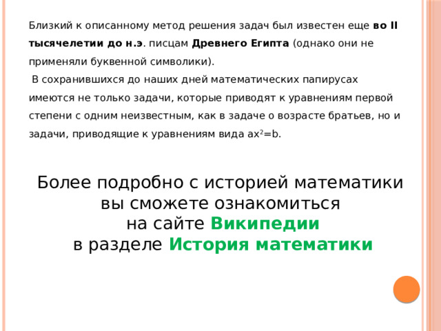 Близкий к описанному метод решения задач был известен еще во II тысячелетии до н.э . писцам Древнего Египта (однако они не применяли буквенной символики).  В сохранившихся до наших дней математических папирусах имеются не только задачи, которые приводят к уравнениям первой степени с одним неизвестным, как в задаче о возрасте братьев, но и задачи, приводящие к уравнениям вида ax 2 =b. Более подробно с историей математики вы сможете ознакомиться  на сайте Википедии  в разделе История математики 