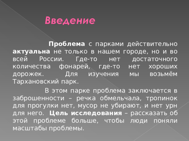   Проблема с парками действительно актуальна не только в нашем городе, но и во всей России. Где-то нет достаточного количества фонарей, где-то нет хороших дорожек. Для изучения мы возьмём Тархановский парк.  В этом парке проблема заключается в заброшенности – речка обмельчала, тропинок для прогулки нет, мусор не убирают, и нет урн для него. Цель исследования – рассказать об этой проблеме больше, чтобы люди поняли масштабы проблемы. 