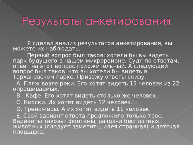  Я сделал анализ результатов анкетирования, вы можете их наблюдать:  Первый вопрос был таков: хотели бы вы видеть парк будущего в нашем микрорайоне. Судя по ответам, ответ на этот вопрос положительный. А следующий вопрос был таков: что вы хотели бы видеть в Тархановском парке. Привожу ответы снизу.  A. Пляж возле реки. Его хотят видеть 15 человек из 22 опрашиваемых.  B. Кафе. Его хотят видеть столько же человек.  C. Киоски. Их хотят видеть 12 человек.  D. Тренажёры. А их хотят видеть 11 человек.  E. Свой вариант ответа предложило только трое. Варианты таковы: фонтаны, раздача бесплатных животных (следует заметить, идея странная) и детская площадка. 