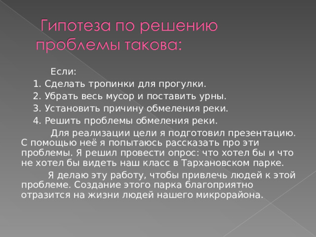  Если:  1. Сделать тропинки для прогулки.  2. Убрать весь мусор и поставить урны.  3. Установить причину обмеления реки.  4. Решить проблемы обмеления реки.  Для реализации цели я подготовил презентацию. С помощью неё я попытаюсь рассказать про эти проблемы. Я решил провести опрос: что хотел бы и что не хотел бы видеть наш класс в Тархановском парке.  Я делаю эту работу, чтобы привлечь людей к этой проблеме. Создание этого парка благоприятно отразится на жизни людей нашего микрорайона. 