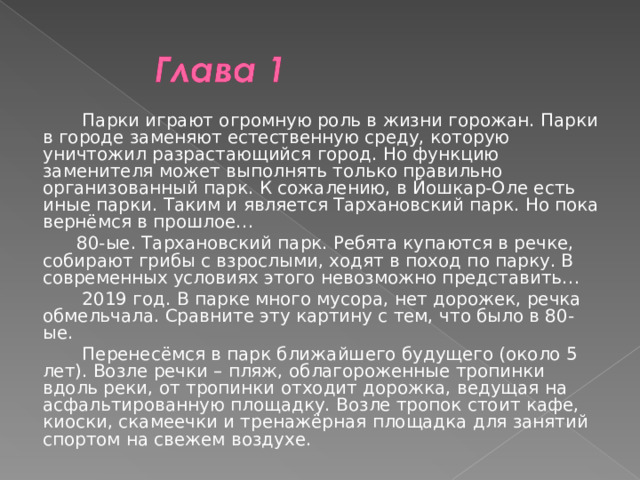  Парки играют огромную роль в жизни горожан. Парки в городе заменяют естественную среду, которую уничтожил разрастающийся город. Но функцию заменителя может выполнять только правильно организованный парк. К сожалению, в Йошкар-Оле есть иные парки. Таким и является Тархановский парк. Но пока вернёмся в прошлое…  80-ые. Тархановский парк. Ребята купаются в речке, собирают грибы с взрослыми, ходят в поход по парку. В современных условиях этого невозможно представить…  2019 год. В парке много мусора, нет дорожек, речка обмельчала. Сравните эту картину с тем, что было в 80-ые.  Перенесёмся в парк ближайшего будущего (около 5 лет). Возле речки – пляж, облагороженные тропинки вдоль реки, от тропинки отходит дорожка, ведущая на асфальтированную площадку. Возле тропок стоит кафе, киоски, скамеечки и тренажёрная площадка для занятий спортом на свежем воздухе. 