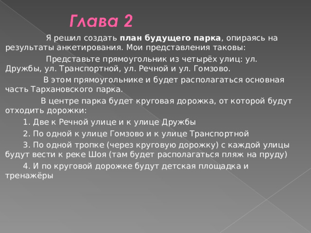  Я решил создать план будущего парка , опираясь на результаты анкетирования. Мои представления таковы:  Представьте прямоугольник из четырёх улиц: ул. Дружбы, ул. Транспортной, ул. Речной и ул. Гомзово.  В этом прямоугольнике и будет располагаться основная часть Тархановского парка.  В центре парка будет круговая дорожка, от которой будут отходить дорожки:  1. Две к Речной улице и к улице Дружбы  2. По одной к улице Гомзово и к улице Транспортной  3. По одной тропке (через круговую дорожку) с каждой улицы будут вести к реке Шоя (там будет располагаться пляж на пруду)  4. И по круговой дорожке будут детская площадка и тренажёры 