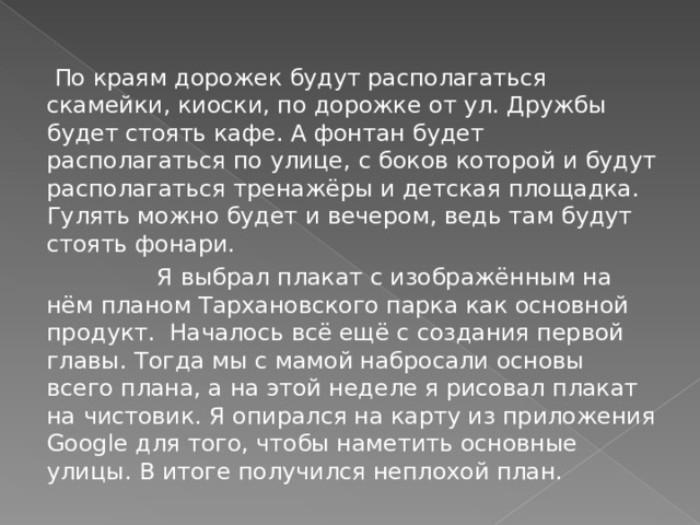  По краям дорожек будут располагаться скамейки, киоски, по дорожке от ул. Дружбы будет стоять кафе. А фонтан будет располагаться по улице, c боков которой и будут располагаться тренажёры и детская площадка. Гулять можно будет и вечером, ведь там будут стоять фонари.  Я выбрал плакат с изображённым на нём планом Тархановского парка как основной продукт. Началось всё ещё с создания первой главы. Тогда мы с мамой набросали основы всего плана, а на этой неделе я рисовал плакат на чистовик. Я опирался на карту из приложения Google для того, чтобы наметить основные улицы. В итоге получился неплохой план. 