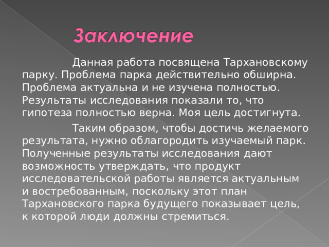  Данная работа посвящена Тархановскому парку. Проблема парка действительно обширна. Проблема актуальна и не изучена полностью. Результаты исследования показали то, что гипотеза полностью верна. Моя цель достигнута.  Таким образом, чтобы достичь желаемого результата, нужно облагородить изучаемый парк. Полученные результаты исследования дают возможность утверждать, что продукт исследовательской работы является актуальным и востребованным, поскольку этот план Тархановского парка будущего показывает цель, к которой люди должны стремиться. 