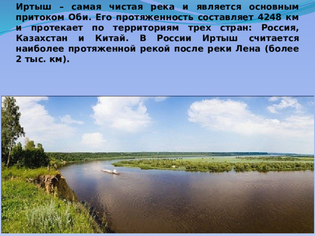 Иртыш – самая чистая река и является основным притоком Оби. Его протяженность составляет 4248 км и протекает по территориям трех стран: Россия, Казахстан и Китай. В России Иртыш считается наиболее протяженной рекой после реки Лена (более 2 тыс. км). 