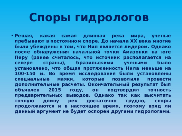 Споры гидрологов Решая, какая самая длинная река мира, ученые пребывают в постоянном споре. До начала XX века многие были убеждены в том, что Нил является лидером. Однако после обнаружения начальной точки Амазонки на юге Перу (ранее считалось, что источник располагается на севере страны), бразильскими учеными было установлено, что общая протяженность Нила меньше на 100-150 м. Во время исследования были установлены специальные маяки, которые позволили провести дополнительные расчеты. Окончательный результат был объявлен 2015 году, он подтвердил точность предварительных выводов. Однако так как высчитать точную длину рек достаточно трудно, споры продолжаются и в настоящее время, поэтому вряд ли данный аргумент не будет оспорен другими гидрологами. 