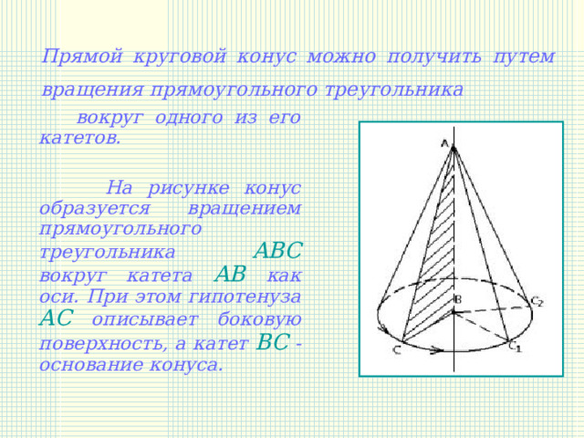 Прямой круговой конус можно получить путем вращения  прямоугольного треугольника   вокруг одного из его катетов.   На рисунке конус образуется вращением прямоугольного треугольника ABC вокруг катета AB как оси. При этом гипотенуза AC описывает боковую поверхность, а катет BC - основание конуса. 