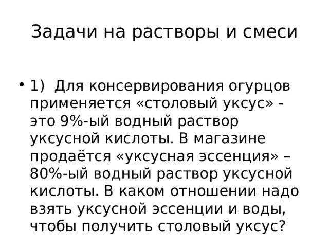 Задачи на растворы и смеси 1) Для консервирования огурцов применяется «столовый уксус» - это 9%-ый водный раствор уксусной кислоты. В магазине продаётся «уксусная эссенция» – 80%-ый водный раствор уксусной кислоты. В каком отношении надо взять уксусной эссенции и воды, чтобы получить столовый уксус? 