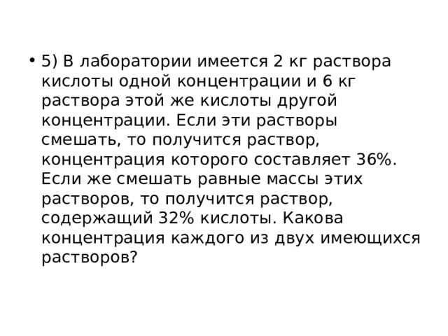 5) В лаборатории имеется 2 кг раствора кислоты одной концентрации и 6 кг раствора этой же кислоты другой концентрации. Если эти растворы смешать, то получится раствор, концентрация которого составляет 36%. Если же смешать равные массы этих растворов, то получится раствор, содержащий 32% кислоты. Какова концентрация каждого из двух имеющихся растворов? 