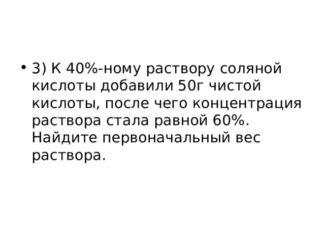 3) К 40%-ному раствору соляной кислоты добавили 50г чистой кислоты, после чего концентрация раствора стала равной 60%. Найдите первоначальный вес раствора. 