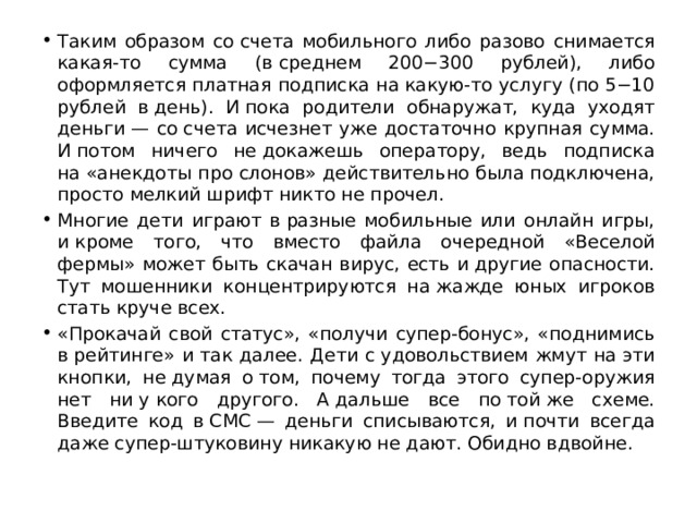 Таким образом со счета мобильного либо разово снимается какая-то сумма (в среднем 200−300 рублей), либо оформляется платная подписка на какую-то услугу (по 5−10 рублей в день). И пока родители обнаружат, куда уходят деньги — со счета исчезнет уже достаточно крупная сумма. И потом ничего не докажешь оператору, ведь подписка на «анекдоты про слонов» действительно была подключена, просто мелкий шрифт никто не прочел. Многие дети играют в разные мобильные или онлайн игры, и кроме того, что вместо файла очередной «Веселой фермы» может быть скачан вирус, есть и другие опасности. Тут мошенники концентрируются на жажде юных игроков стать круче всех. «Прокачай свой статус», «получи супер-бонус», «поднимись в рейтинге» и так далее. Дети с удовольствием жмут на эти кнопки, не думая о том, почему тогда этого супер-оружия нет ни у кого другого. А дальше все по той же схеме. Введите код в СМС — деньги списываются, и почти всегда даже супер-штуковину никакую не дают. Обидно вдвойне. 