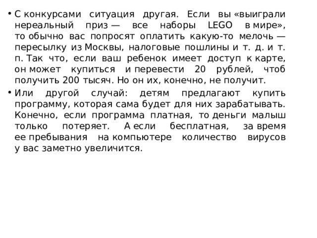 С конкурсами ситуация другая. Если вы «выиграли нереальный приз — все наборы LEGO в мире», то обычно вас попросят оплатить какую-то мелочь — пересылку из Москвы, налоговые пошлины и т. д. и т. п. Так что, если ваш ребенок имеет доступ к карте, он может купиться и перевести 20 рублей, чтоб получить 200 тысяч. Но он их, конечно, не получит. Или другой случай: детям предлагают купить программу, которая сама будет для них зарабатывать. Конечно, если программа платная, то деньги малыш только потеряет. А если бесплатная, за время ее пребывания на компьютере количество вирусов у вас заметно увеличится. 