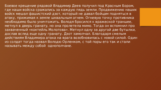 Боевое крещение рядовой Владимир Деев получил под Красным Бором, где наши войска сражались за каждую пядь земли. Продвижению наших войск мешал фашистский дзот, который не давал бойцам подняться в атаку, прижимая к земле шквальным огнем. Огневую точку противника необходимо было уничтожить. Володя бросился к вражеской траншее, метнул в дверь гранату, но она пролетела мимо. Тогда он вспомнил про захваченный «коктейль Молотова». Метнул одну за другой две бутылки, дослав вслед еще одну гранату. Дзот замолчал. Благодаря смелым действиям Владимира атака на врага возобновилась с новой силой. Один из солдат тогда назвал Володю Орленком, с той поры его так и стали называть между собой однополчане. 