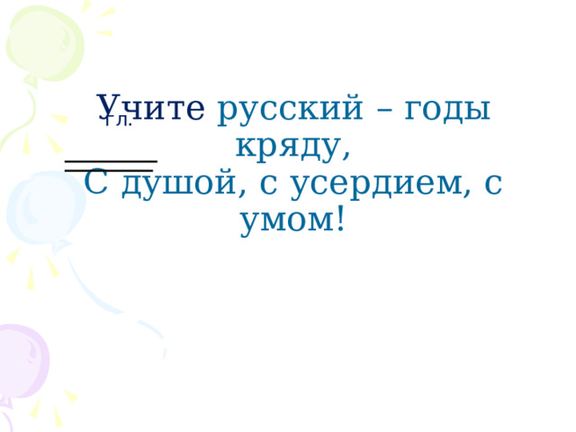     Учите  русский – годы кряду,  С душой, с усердием, с умом!       гл . 