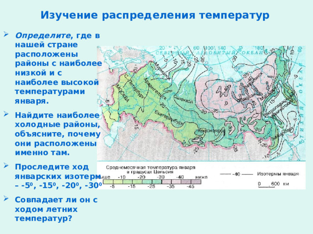 Изучение распределения температур Определите , где в нашей стране расположены районы с наиболее низкой и с наиболее высокой температурами января. Найдите наиболее холодные районы, объясните, почему они расположены именно там. Проследите ход январских изотерм – -5 0 , -15 0 , -20 0 , -30 0 Совпадает ли он с ходом летних температур?  