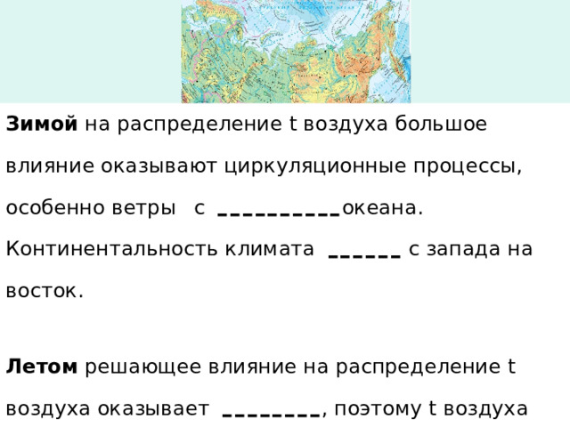 Зимой на распределение t воздуха большое влияние оказывают циркуляционные процессы, особенно ветры   с ---------- океана. Континентальность климата ------  с запада на восток. Летом решающее влияние на распределение t воздуха оказывает -------- , поэтому t воздуха ---------  с севера на юг. 