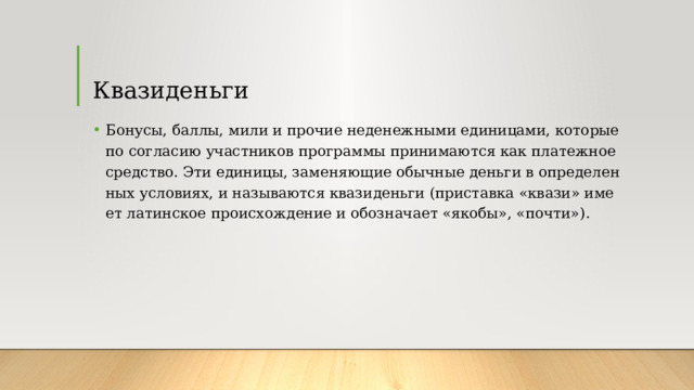 Квазиденьги Бо­ну­сы, бал­лы, ми­ли и про­чие не­де­неж­ны­ми еди­ни­ца­ми, ко­то­рые по со­гла­сию участ­ни­ков про­грам­мы при­ни­ма­ют­ся как пла­теж­ное сред­ство. Эти еди­ни­цы, за­ме­ня­ю­щие обыч­ные день­ги в опре­де­лен­ных усло­ви­ях, и на­зы­ва­ют­ся ква­зи­день­ги (при­став­ка «ква­зи» име­ет ла­тинское проис­хо­жде­ние и обозна­ча­ет «яко­бы», «по­чти»). 