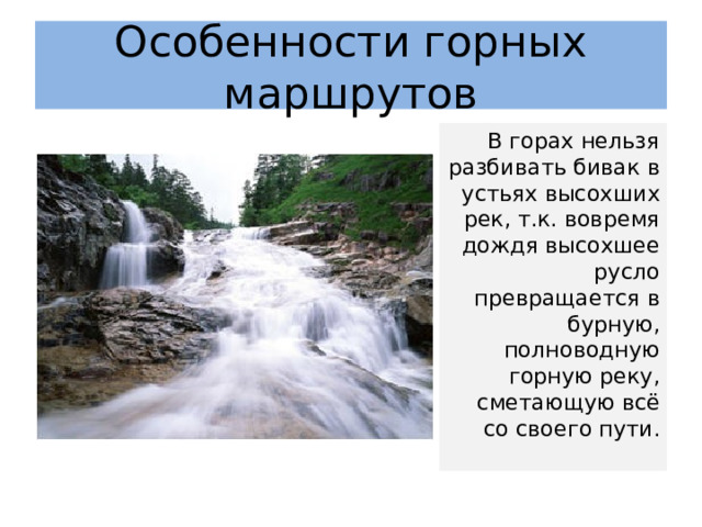 Особенности горных маршрутов В горах нельзя разбивать бивак в устьях высохших рек, т.к. вовремя дождя высохшее русло превращается в бурную, полноводную горную реку, сметающую всё со своего пути. 