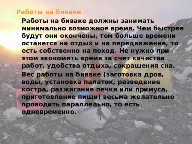 Работы на биваке   Работы на биваке должны занимать минимально возможное время. Чем быстрее будут они окончены, тем больше времени останется на отдых и на передвижение, то есть собственно на поход. Не нужно при этом экономить время за счет качества работ, удобства отдыха, сокращения сна.   Вес работы на биваке (заготовка дров, воды, установка палаток, разведение костра, разжигание печки или примуса, приготовление пищи) весьма желательно проводить параллельно, то есть одновременно. 