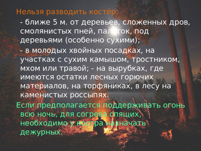  Нельзя разводить костёр:   - ближе 5 м. от деревьев, сложенных дров, смолянистых пней, палаток, под деревьями (особенно сухими);  - в молодых хвойных посадках, на участках с сухим камышом, тростником, мхом или травой; - на вырубках, где имеются остатки лесных горючих материалов, на торфяниках, в лесу на каменистых россыпях.   Если предполагается поддерживать огонь всю ночь, для согрева спящих, необходимо у костра назначать дежурных. 