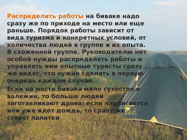  Распределить работы на биваке надо сразу же по приходе на место или еще раньше. Порядок работы зависит от вида туризма и конкретных условий, от количества людей в группе и их опыта. В схоженной группе. Руководителю нет особой нужды распределять работы и управлять ими опытные туристы сразу же видят, что нужно сделать в первую очередь каждом случае.  Если на месте бивака мало сухостоя и валежин, то больше людей заготавливают дрова; если надвигается или уже идет дождь, то сразу же ставят палатки 