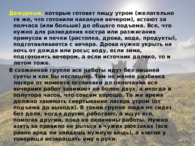 Дежурные, которые готовят пищу утром (желательно те же, что готовили накануне вечером), встают за полчаса (или больше) до общего подъема. Все, что нужно для разведения костра или разжигания примусов и печки (растопка, дрова, вода, продукты), подготавливается с вечера. Дрова нужно укрыть на ночь от дождя или росы; воду, если зима, подготовить вечером, а если источник далеко, то и летом тоже. В схоженной группе все работы идут без лишней суеты и как бы неспешно. Тем не менее разбивка лагеря от момента остановки до окончания все вечерних работ занимает не более двух, а иногда и полутора часов, что совсем хорошо. То же время должно занимать свертывание лагеря утром (от подъема до выхода). В такой группе люди не сидят без дела, когда другие работают, а ищут его, помогая другим, пока не окончены работы. Нужно взять за правило не рыться в чужих рюкзаках (все равно вряд ли найдешь нужную вещь), а взятое у товарища возвращать ему в руки. 