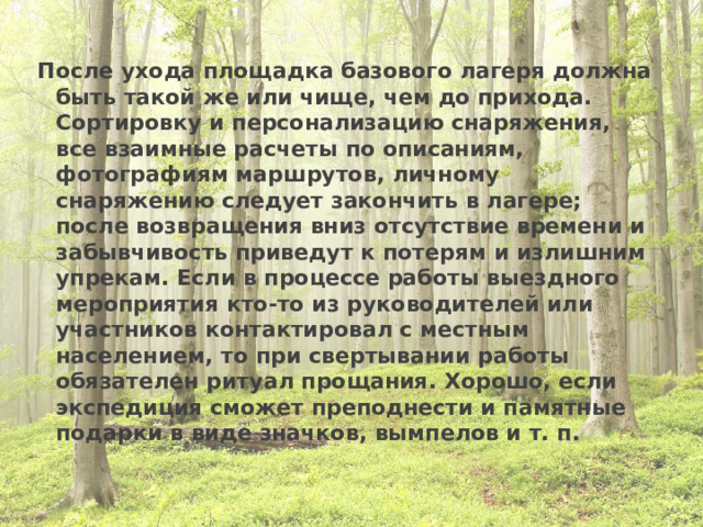 После ухода площадка базового лагеря должна быть такой же или чище, чем до прихода. Сортировку и персонализацию снаряжения, все взаимные расчеты по описаниям, фотографиям маршрутов, личному снаряжению следует закончить в лагере; после возвращения вниз отсутствие времени и забывчивость приведут к потерям и излишним упрекам. Если в процессе работы выездного мероприятия кто-то из руководителей или участников контактировал с местным населением, то при свертывании работы обязателен ритуал прощания. Хорошо, если экспедиция сможет преподнести и памятные подарки в виде значков, вымпелов и т. п. 