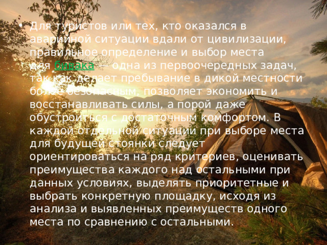 Для туристов или тех, кто оказался в аварийной ситуации вдали от цивилизации, правильное определение и выбор места для   бивака  — одна из первоочередных задач, так как делает пребывание в дикой местности более безопасным, позволяет экономить и восстанавливать силы, а порой даже обустроиться с достаточным комфортом. В каждой отдельной ситуации при выборе места для будущей стоянки следует ориентироваться на ряд критериев, оценивать преимущества каждого над остальными при данных условиях, выделять приоритетные и выбрать конкретную площадку, исходя из анализа и выявленных преимуществ одного места по сравнению с остальными. 