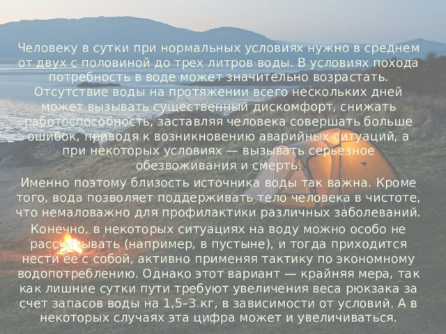  Человеку в сутки при нормальных условиях нужно в среднем от двух с половиной до трех литров воды. В условиях похода потребность в воде может значительно возрастать. Отсутствие воды на протяжении всего нескольких дней может вызывать существенный дискомфорт, снижать работоспособность, заставляя человека совершать больше ошибок, приводя к возникновению аварийных ситуаций, а при некоторых условиях — вызывать серьезное обезвоживания и смерть.  Именно поэтому близость источника воды так важна. Кроме того, вода позволяет поддерживать тело человека в чистоте, что немаловажно для профилактики различных заболеваний.  Конечно, в некоторых ситуациях на воду можно особо не рассчитывать (например, в пустыне), и тогда приходится нести ее с собой, активно применяя тактику по экономному водопотреблению. Однако этот вариант — крайняя мера, так как лишние сутки пути требуют увеличения веса рюкзака за счет запасов воды на 1,5–3 кг, в зависимости от условий. А в некоторых случаях эта цифра может и увеличиваться. 