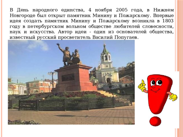 В День народного единства, 4 ноября 2005 года, в Нижнем Новгороде был открыт памятник Минину и Пожарскому. Впервые идея создать памятник Минину и Пожарскому возникла в 1803 году в петербургском вольном обществе любителей словесности, наук и искусства. Автор идеи - один из основателей общества, известный русский просветитель Василий Попугаев. 